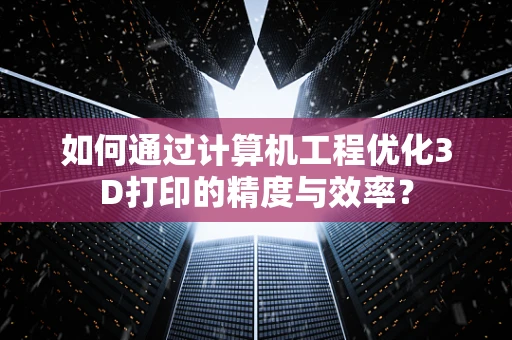 如何通过计算机工程优化3D打印的精度与效率？