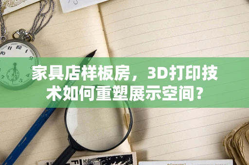 家具店样板房，3D打印技术如何重塑展示空间？