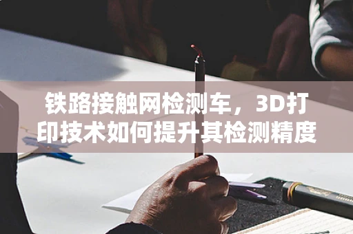铁路接触网检测车，3D打印技术如何提升其检测精度与效率？
