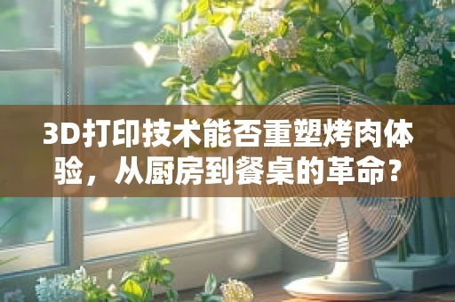3D打印技术能否重塑烤肉体验，从厨房到餐桌的革命？