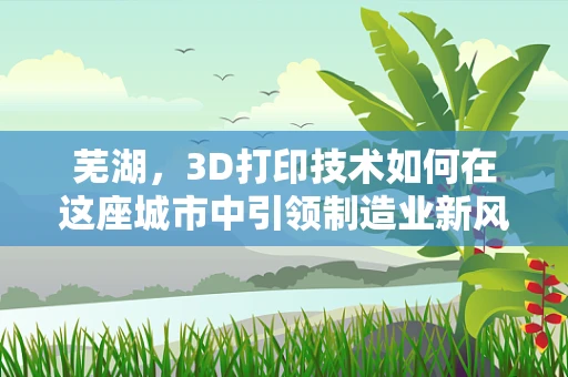 芜湖，3D打印技术如何在这座城市中引领制造业新风尚？