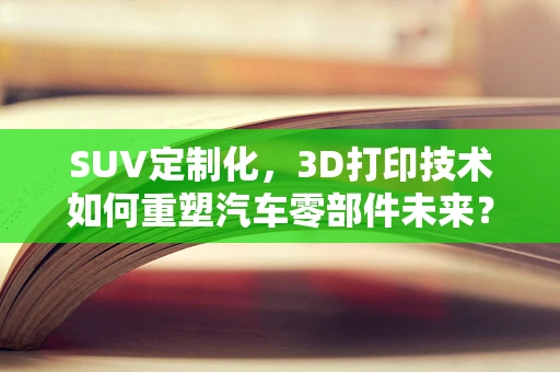 SUV定制化，3D打印技术如何重塑汽车零部件未来？