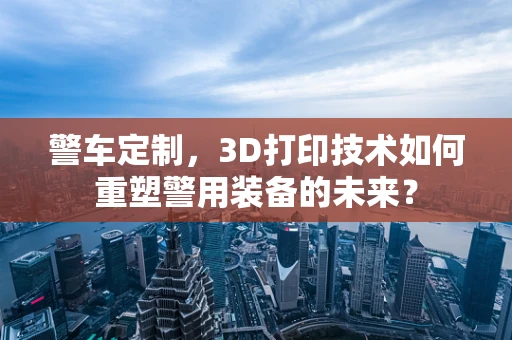 警车定制，3D打印技术如何重塑警用装备的未来？