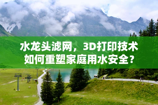 水龙头滤网，3D打印技术如何重塑家庭用水安全？