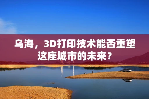 乌海，3D打印技术能否重塑这座城市的未来？
