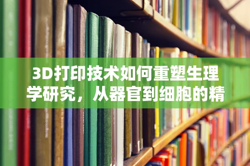 3D打印技术如何重塑生理学研究，从器官到细胞的精准模拟？