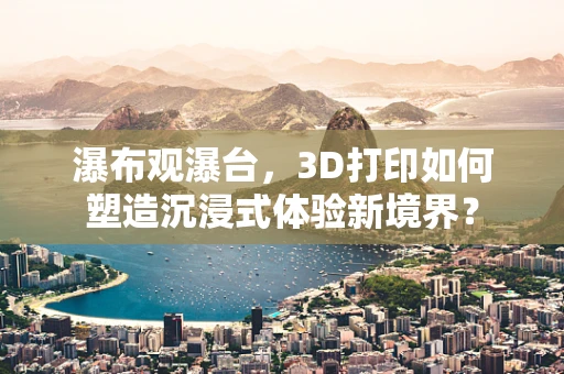 瀑布观瀑台，3D打印如何塑造沉浸式体验新境界？