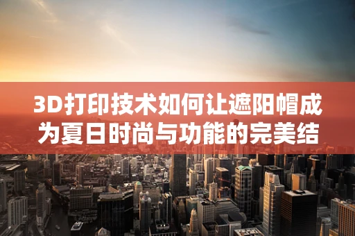 3D打印技术如何让遮阳帽成为夏日时尚与功能的完美结合？