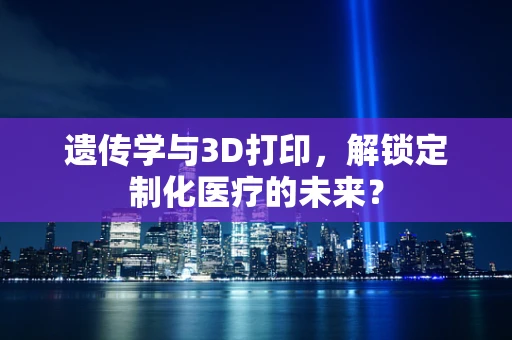 遗传学与3D打印，解锁定制化医疗的未来？