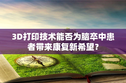 3D打印技术能否为脑卒中患者带来康复新希望？
