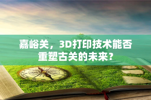 嘉峪关，3D打印技术能否重塑古关的未来？