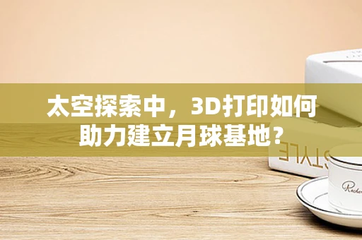 太空探索中，3D打印如何助力建立月球基地？