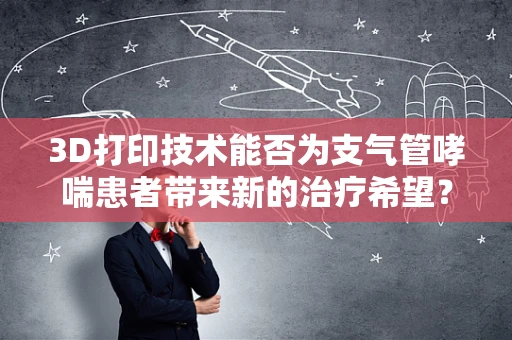 3D打印技术能否为支气管哮喘患者带来新的治疗希望？