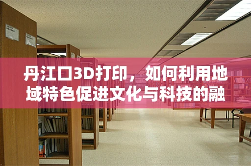 丹江口3D打印，如何利用地域特色促进文化与科技的融合？
