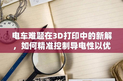 电车难题在3D打印中的新解，如何精准控制导电性以优化电车零部件？
