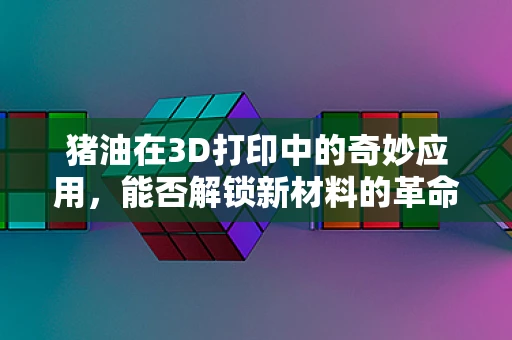 猪油在3D打印中的奇妙应用，能否解锁新材料的革命？