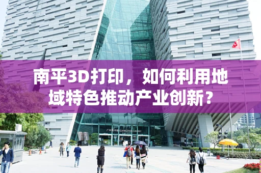 南平3D打印，如何利用地域特色推动产业创新？