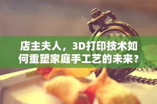 店主夫人，3D打印技术如何重塑家庭手工艺的未来？