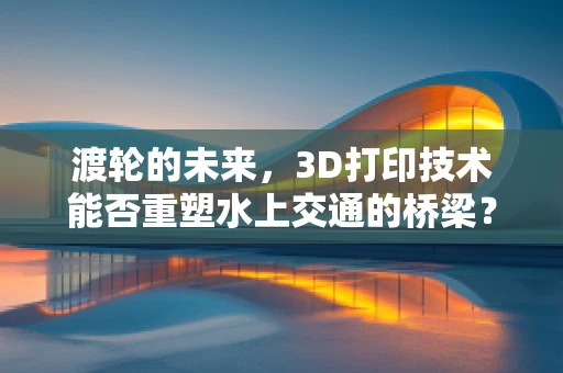 渡轮的未来，3D打印技术能否重塑水上交通的桥梁？