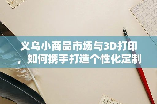 义乌小商品市场与3D打印，如何携手打造个性化定制新风尚？