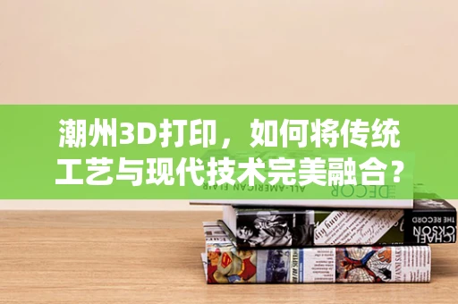 潮州3D打印，如何将传统工艺与现代技术完美融合？