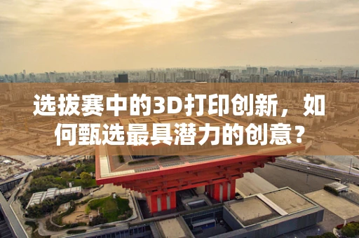 选拔赛中的3D打印创新，如何甄选最具潜力的创意？