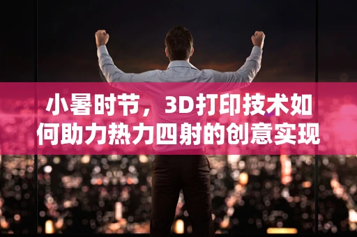 小暑时节，3D打印技术如何助力热力四射的创意实现？