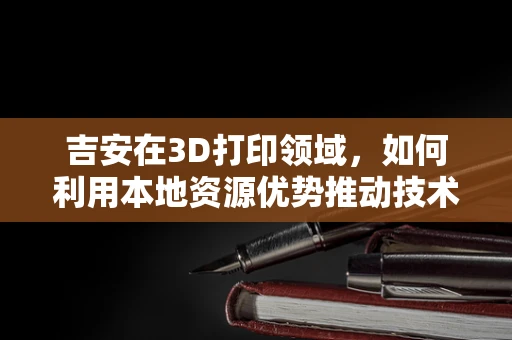 吉安在3D打印领域，如何利用本地资源优势推动技术创新？