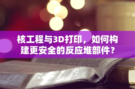 核工程与3D打印，如何构建更安全的反应堆部件？