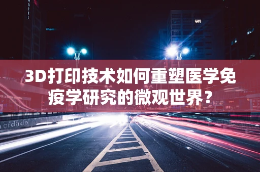 3D打印技术如何重塑医学免疫学研究的微观世界？