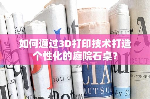 如何通过3D打印技术打造个性化的庭院石桌？