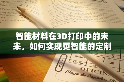 智能材料在3D打印中的未来，如何实现更智能的定制化产品？