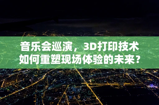 音乐会巡演，3D打印技术如何重塑现场体验的未来？