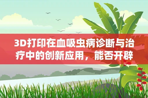 3D打印在血吸虫病诊断与治疗中的创新应用，能否开辟新路径？
