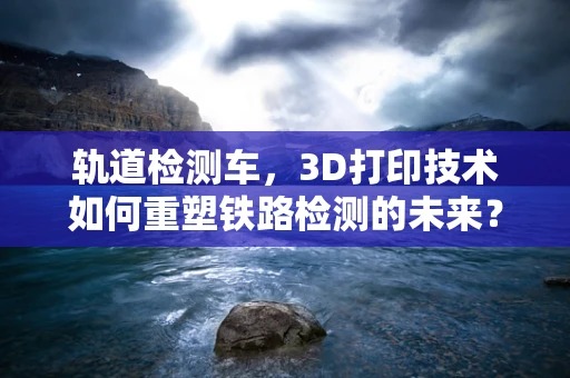 轨道检测车，3D打印技术如何重塑铁路检测的未来？