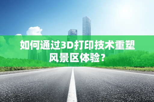 如何通过3D打印技术重塑风景区体验？