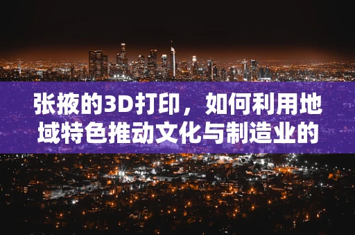张掖的3D打印，如何利用地域特色推动文化与制造业的融合创新？
