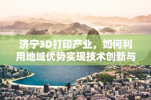 济宁3D打印产业，如何利用地域优势实现技术创新与产业升级？