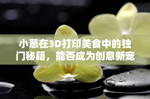 小葱在3D打印美食中的独门秘籍，能否成为创意新宠？