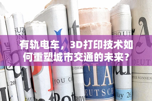 有轨电车，3D打印技术如何重塑城市交通的未来？