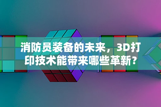 消防员装备的未来，3D打印技术能带来哪些革新？