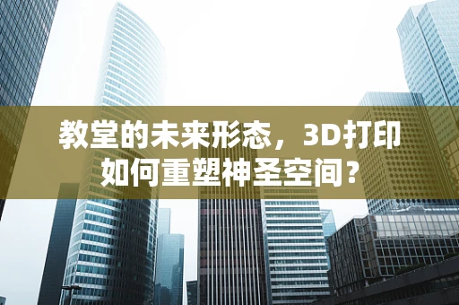 教堂的未来形态，3D打印如何重塑神圣空间？