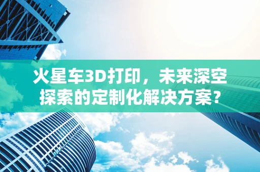 火星车3D打印，未来深空探索的定制化解决方案？