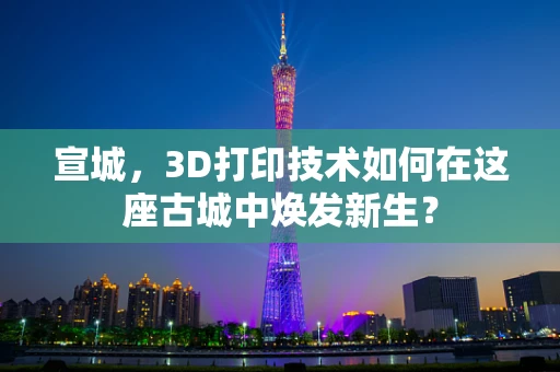 宣城，3D打印技术如何在这座古城中焕发新生？