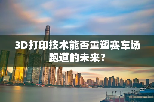 3D打印技术能否重塑赛车场跑道的未来？