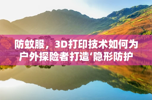 防蚊服，3D打印技术如何为户外探险者打造‘隐形防护网’？