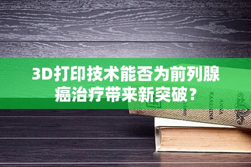 3D打印技术能否为前列腺癌治疗带来新突破？