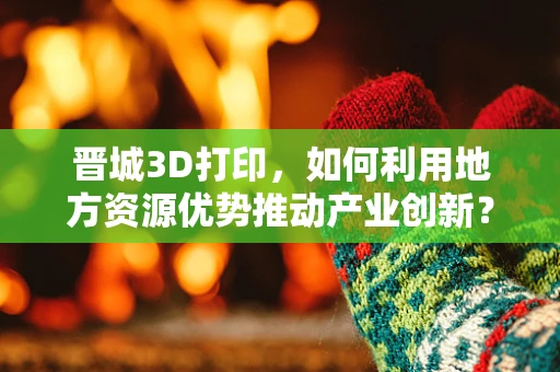 晋城3D打印，如何利用地方资源优势推动产业创新？