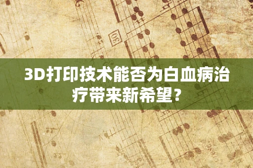 3D打印技术能否为白血病治疗带来新希望？