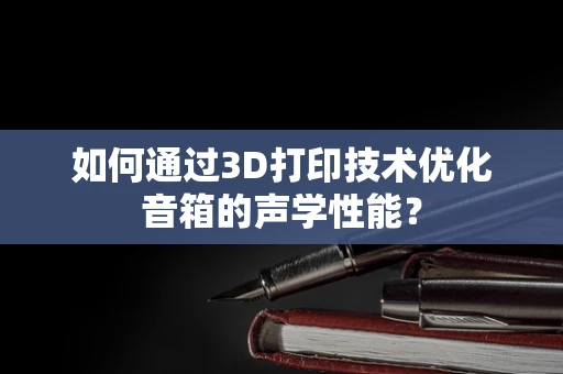 如何通过3D打印技术优化音箱的声学性能？